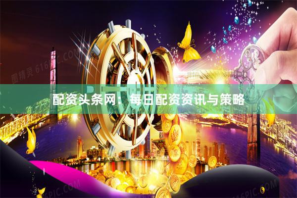 配资头条网：每日配资资讯与策略
