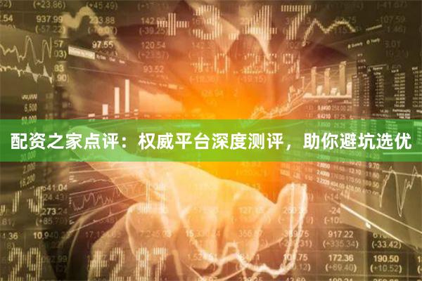 配资之家点评：权威平台深度测评，助你避坑选优