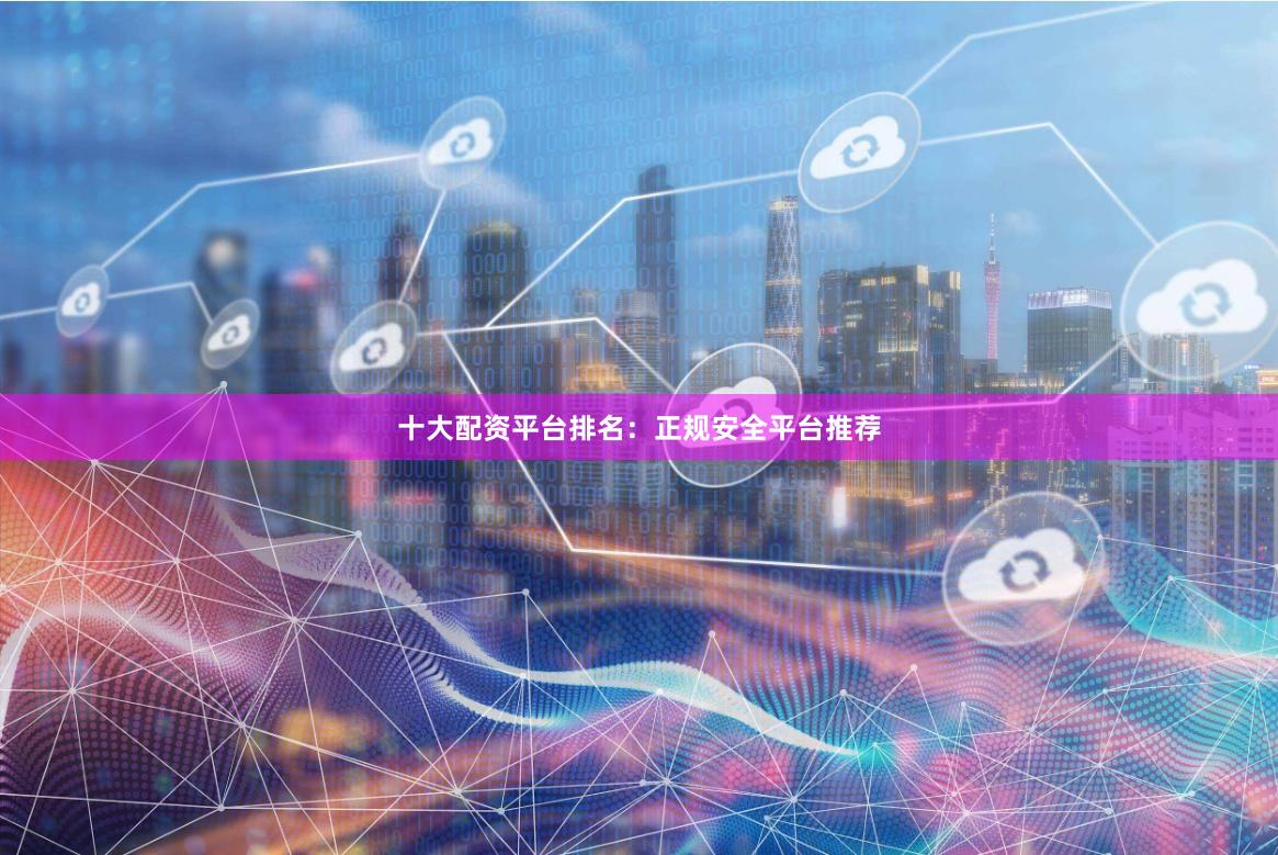 十大配资平台排名：正规安全平台推荐
