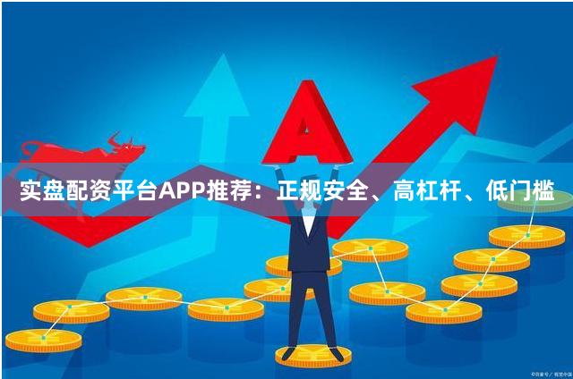 实盘配资平台APP推荐：正规安全、高杠杆、低门槛